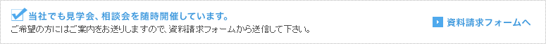 当社でも見学会、相談会を随時開催しています。 ご希望の方にはご案内をお送りしますので、資料請求フォームから送信して下さい。 資料請求フォームへ